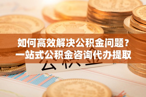 个旧如何高效解决公积金问题？一站式公积金咨询代办提取服务全解析