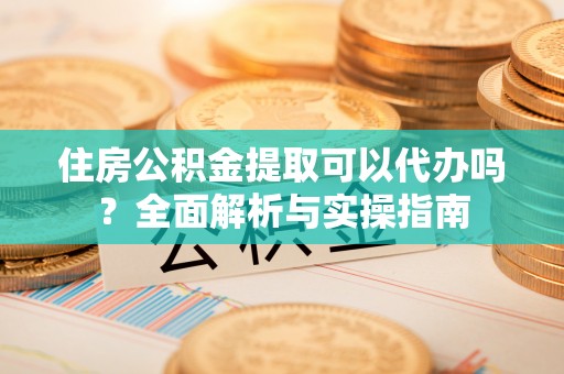 个旧住房公积金提取可以代办吗？全面解析与实操指南