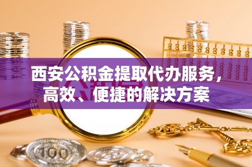个旧西安公积金提取代办服务，高效、便捷的解决方案